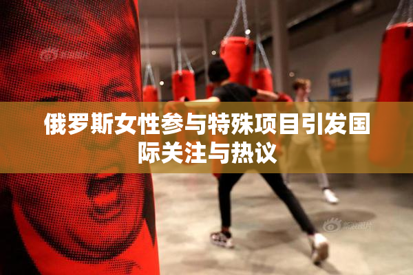 俄罗斯女性参与特殊项目引发国际关注与热议