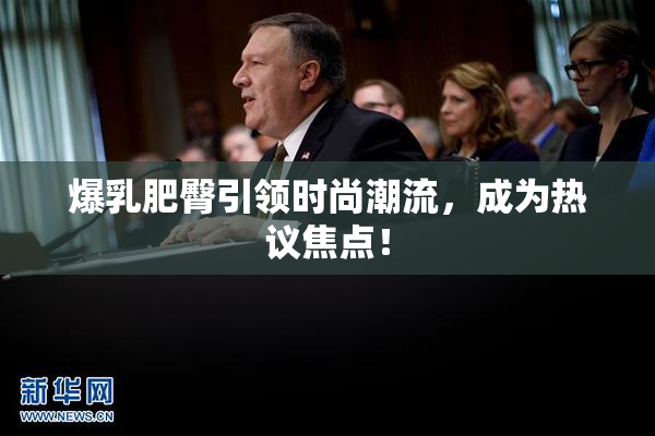 爆乳肥臀引领时尚潮流，成为热议焦点！