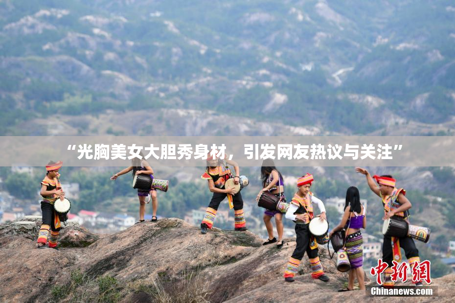 “光胸美女大胆秀身材，引发网友热议与关注”