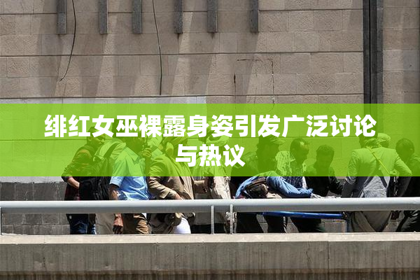 绯红女巫裸露身姿引发广泛讨论与热议