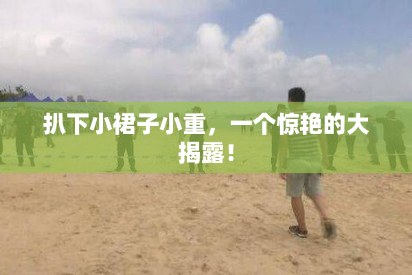 扒下小裙子小重，一个惊艳的大揭露！