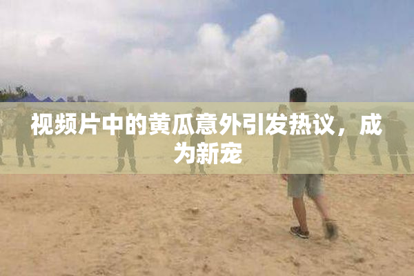 视频片中的黄瓜意外引发热议，成为新宠