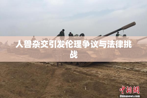 人兽杂交引发伦理争议与法律挑战