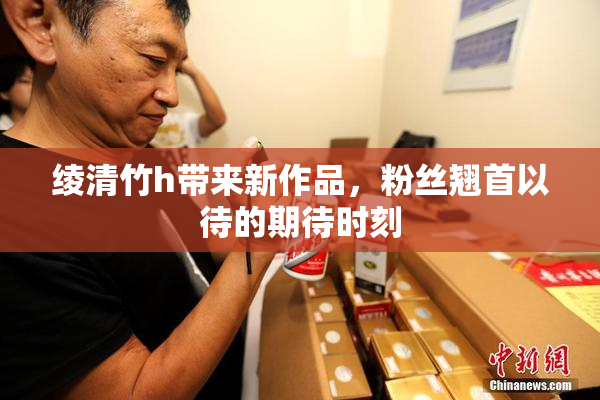绫清竹h带来新作品，粉丝翘首以待的期待时刻