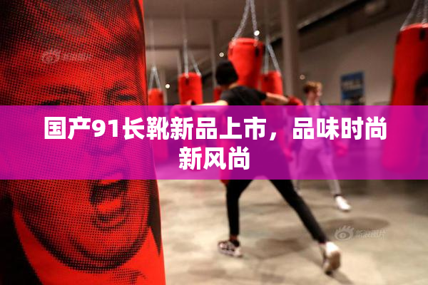 国产91长靴新品上市，品味时尚新风尚