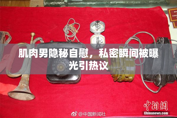肌肉男隐秘自慰，私密瞬间被曝光引热议