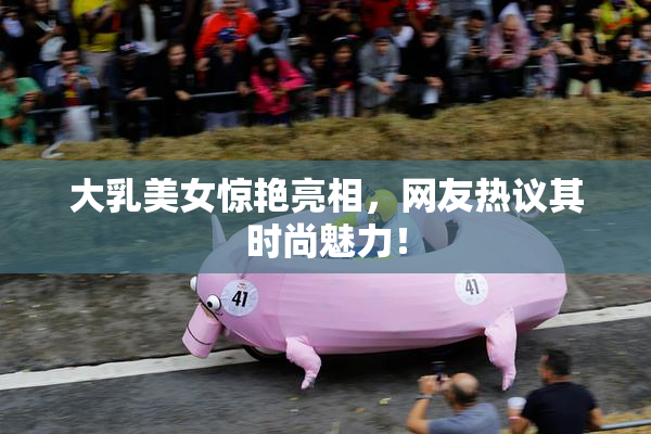大乳美女惊艳亮相，网友热议其时尚魅力！