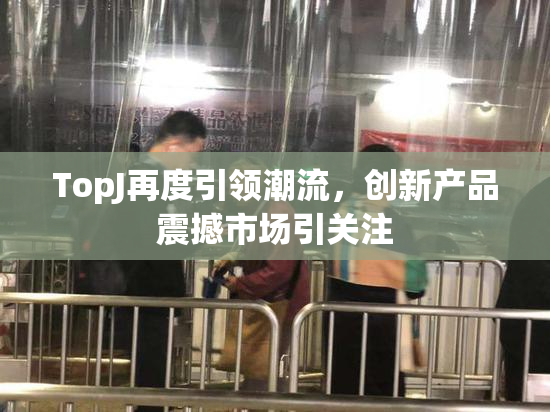 TopJ再度引领潮流，创新产品震撼市场引关注