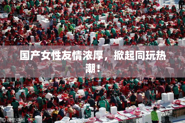国产女性友情浓厚，掀起同玩热潮！
