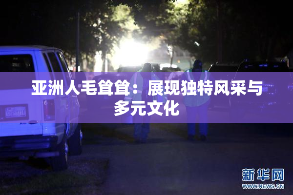亚洲人毛耸耸：展现独特风采与多元文化