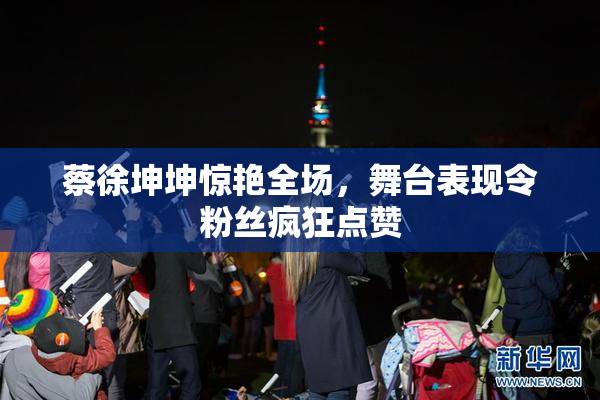 蔡徐坤坤惊艳全场，舞台表现令粉丝疯狂点赞