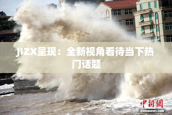 JIZX呈现：全新视角看待当下热门话题