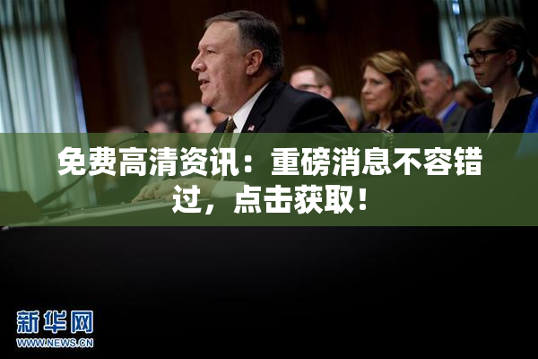 免费高清资讯：重磅消息不容错过，点击获取！