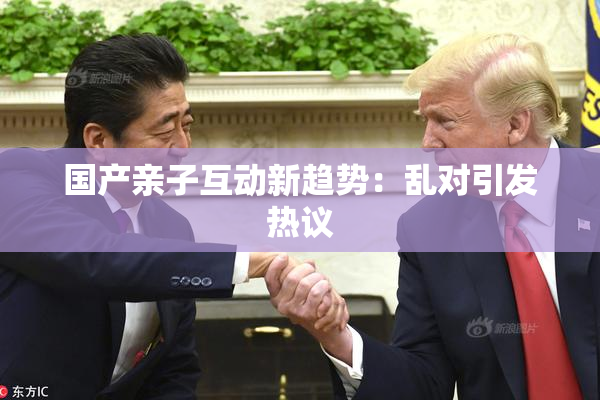 国产亲子互动新趋势：乱对引发热议