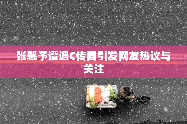 张馨予遭遇C传闻引发网友热议与关注