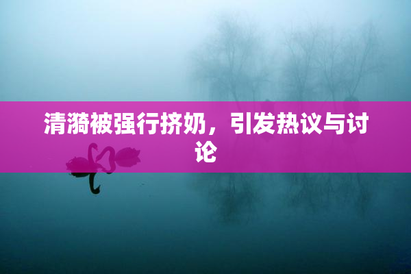 清漪被强行挤奶，引发热议与讨论