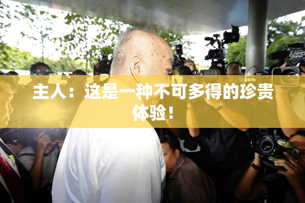 主人：这是一种不可多得的珍贵体验！