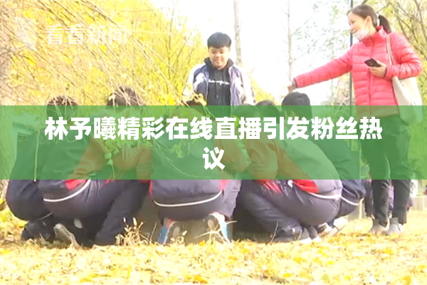 林予曦精彩在线直播引发粉丝热议