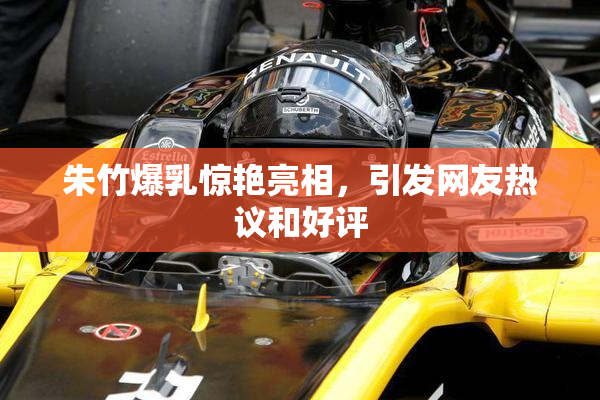 朱竹爆乳惊艳亮相，引发网友热议和好评