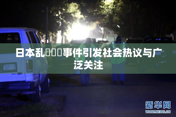 日本乱婬妺妺事件引发社会热议与广泛关注