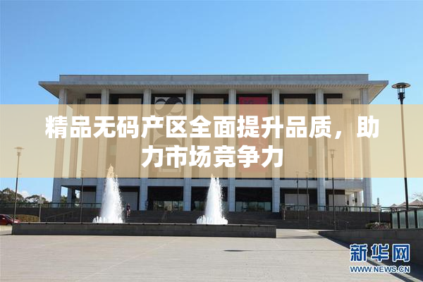 精品无码产区全面提升品质，助力市场竞争力