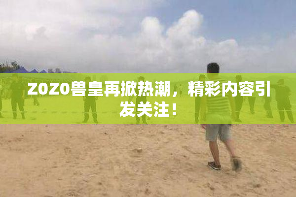 Z0Z0兽皇再掀热潮，精彩内容引发关注！