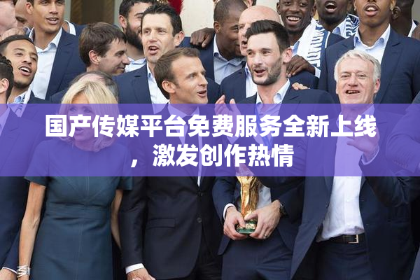 国产传媒平台免费服务全新上线，激发创作热情