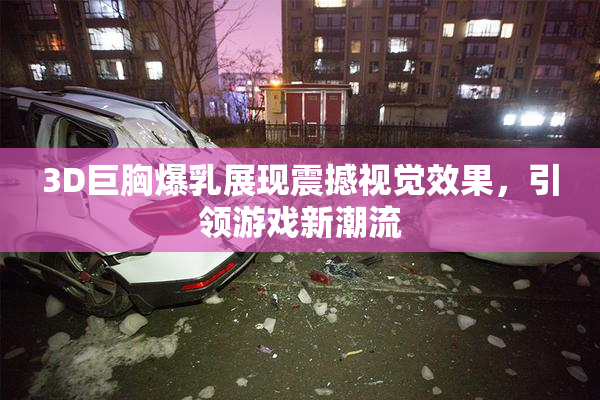 3D巨胸爆乳展现震撼视觉效果，引领游戏新潮流