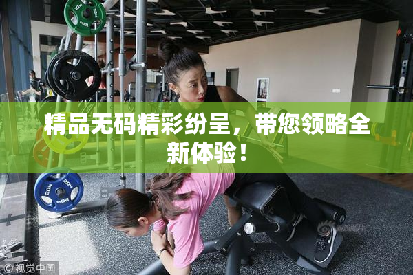 精品无码精彩纷呈，带您领略全新体验！