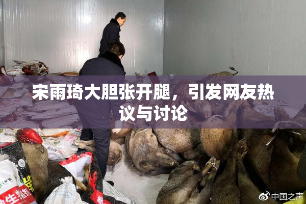 宋雨琦大胆张开腿，引发网友热议与讨论