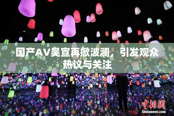 国产AV吴宣再掀波澜，引发观众热议与关注