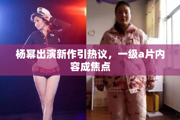 杨幂出演新作引热议，一级a片内容成焦点