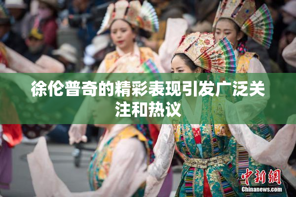 徐伦普奇的精彩表现引发广泛关注和热议