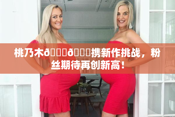 桃乃木💋🍑携新作挑战，粉丝期待再创新高！