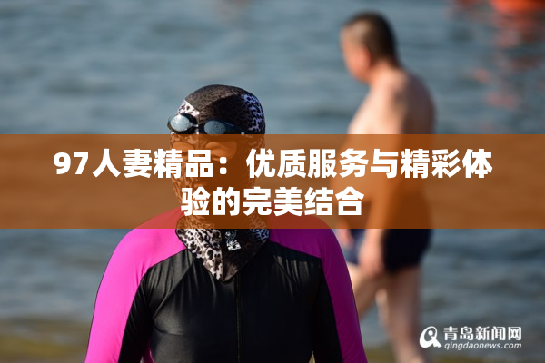97人妻精品：优质服务与精彩体验的完美结合