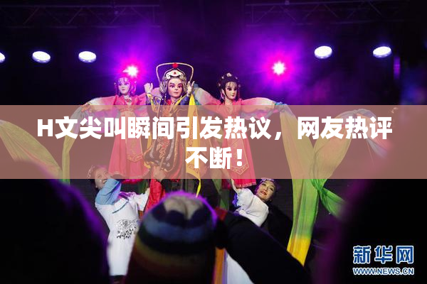 H文尖叫瞬间引发热议，网友热评不断！