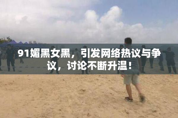 91媚黑女黑，引发网络热议与争议，讨论不断升温！