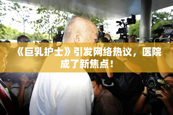 《巨乳护士》引发网络热议，医院成了新焦点！