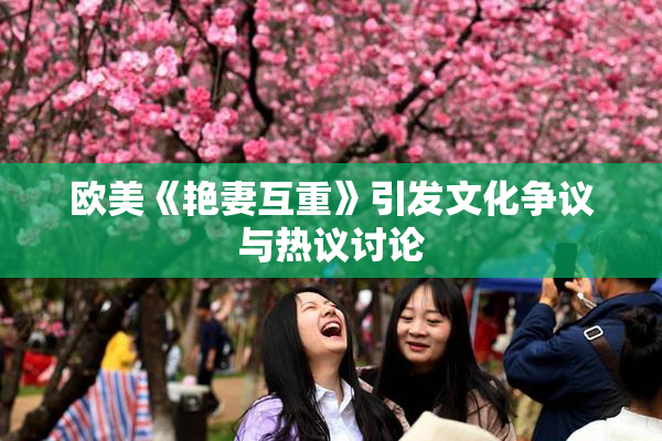 欧美《艳妻互重》引发文化争议与热议讨论