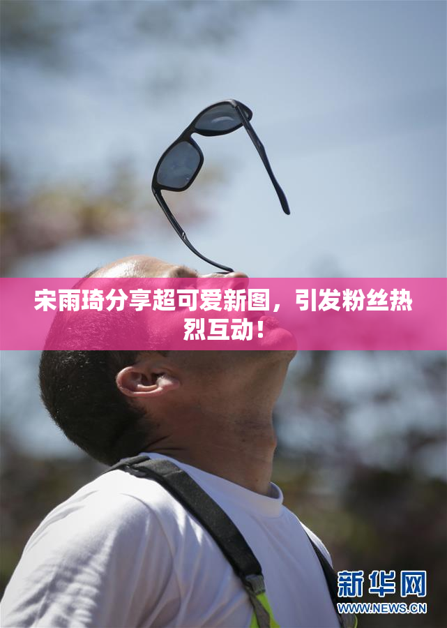 宋雨琦分享超可爱新图，引发粉丝热烈互动！