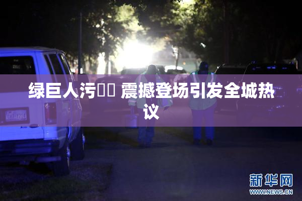 绿巨人污❌‌ 震撼登场引发全城热议