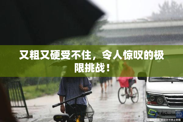 又粗又硬受不住，令人惊叹的极限挑战！