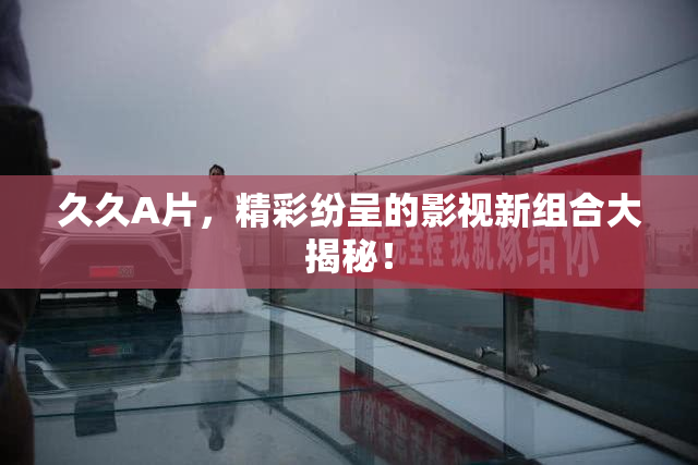 久久A片，精彩纷呈的影视新组合大揭秘！