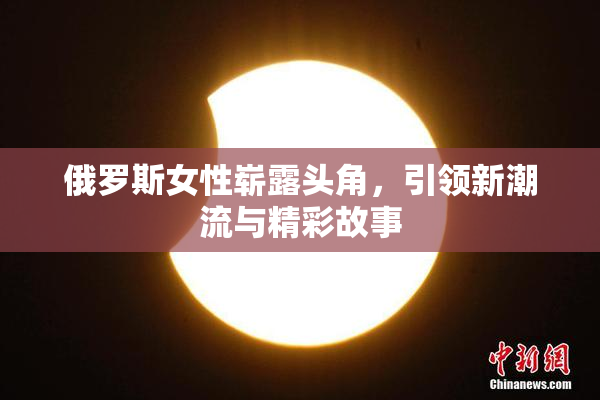 俄罗斯女性崭露头角，引领新潮流与精彩故事