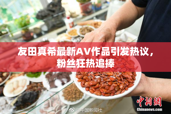 友田真希最新AV作品引发热议，粉丝狂热追捧