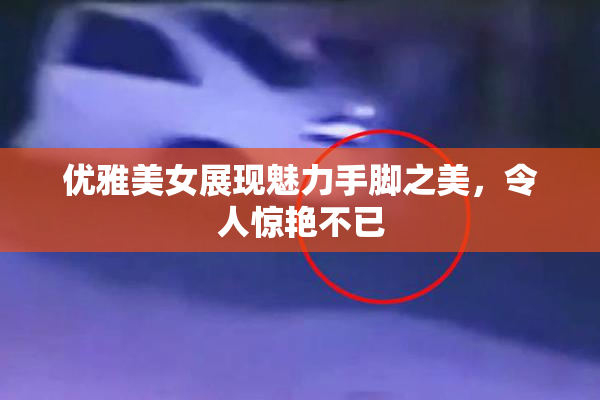 优雅美女展现魅力手脚之美，令人惊艳不已