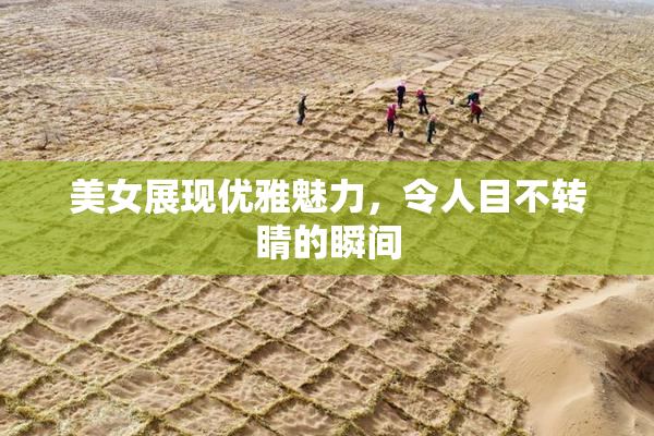 美女展现优雅魅力，令人目不转睛的瞬间