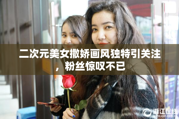 二次元美女撒娇画风独特引关注，粉丝惊叹不已