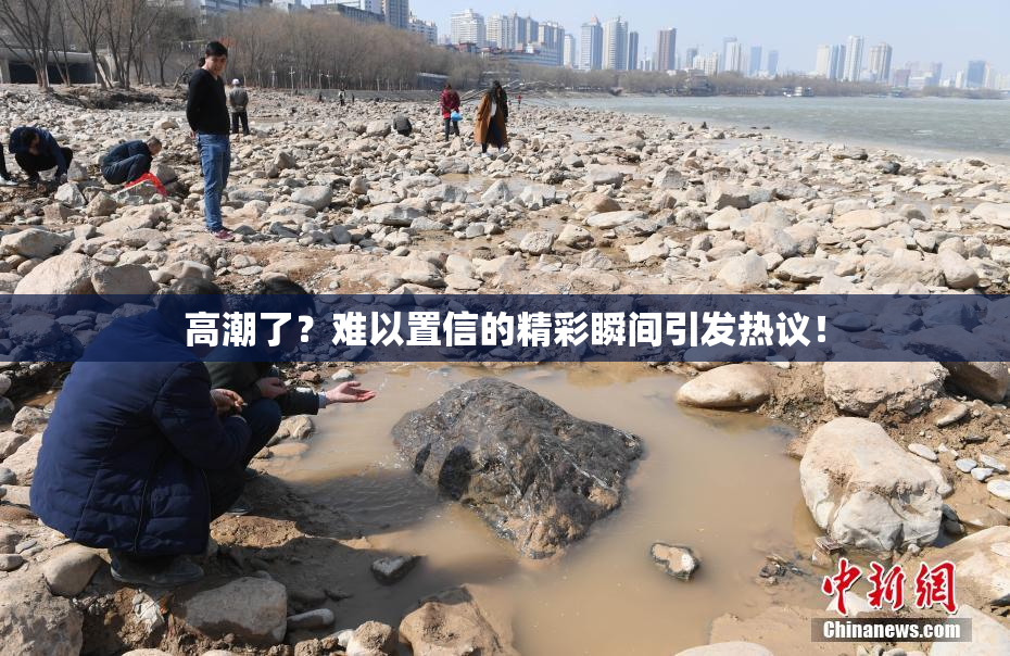 高潮了？难以置信的精彩瞬间引发热议！
