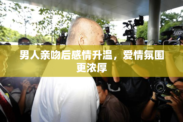男人亲吻后感情升温，爱情氛围更浓厚